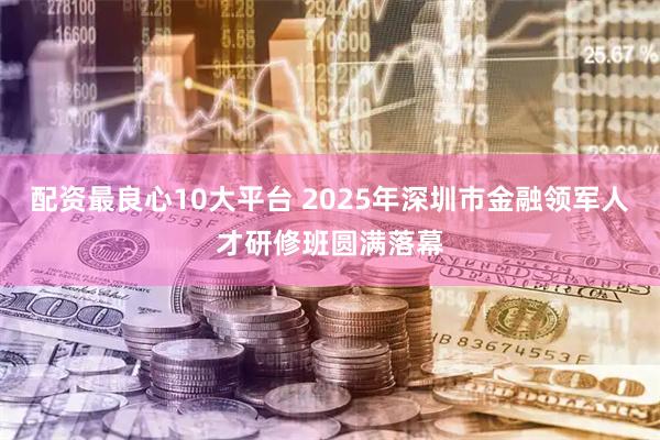 配资最良心10大平台 2025年深圳市金融领军人才研修班圆满落幕
