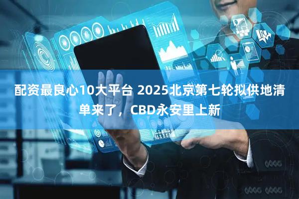配资最良心10大平台 2025北京第七轮拟供地清单来了，CBD永安里上新