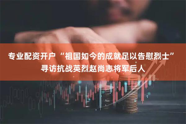 专业配资开户 “祖国如今的成就足以告慰烈士” 寻访抗战英烈赵尚志将军后人