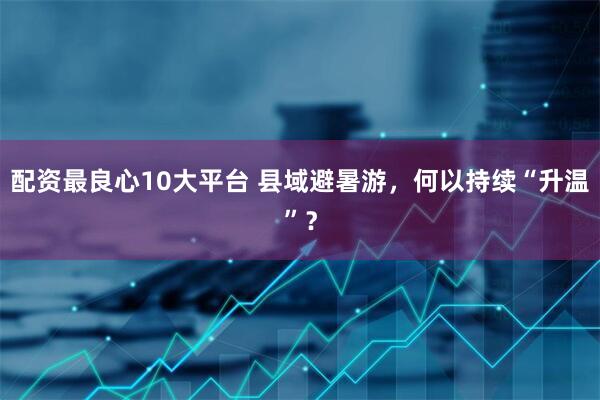 配资最良心10大平台 县域避暑游，何以持续“升温”？