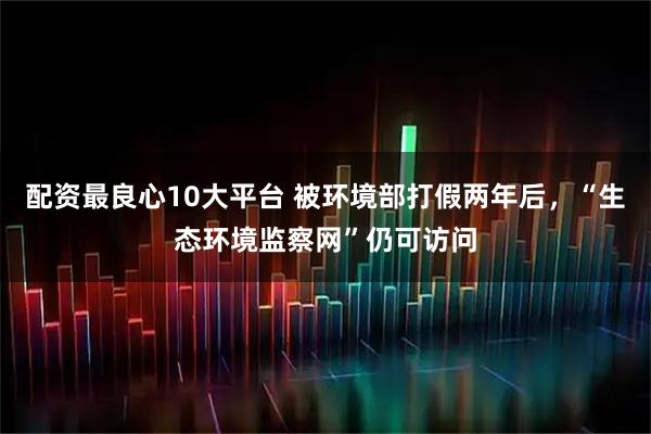 配资最良心10大平台 被环境部打假两年后,“生态环境监察网”仍可访问