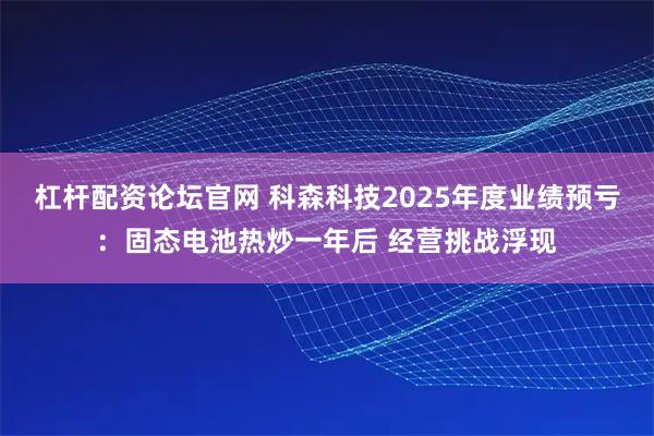 杠杆配资论坛官网 科森科技2025年度业绩预亏：固态电池热炒一年后 经营挑战浮现