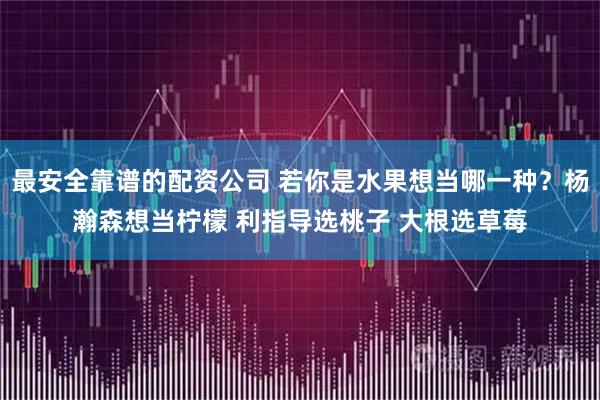 最安全靠谱的配资公司 若你是水果想当哪一种？杨瀚森想当柠檬 利指导选桃子 大根选草莓