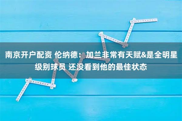 南京开户配资 伦纳德：加兰非常有天赋&是全明星级别球员 还没看到他的最佳状态