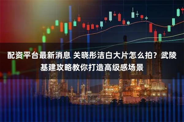 配资平台最新消息 关晓彤洁白大片怎么拍？武陵基建攻略教你打造高级感场景