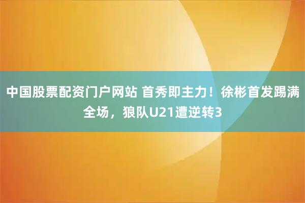 中国股票配资门户网站 首秀即主力！徐彬首发踢满全场，狼队U21遭逆转3