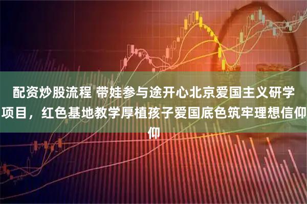 配资炒股流程 带娃参与途开心北京爱国主义研学项目，红色基地教学厚植孩子爱国底色筑牢理想信仰