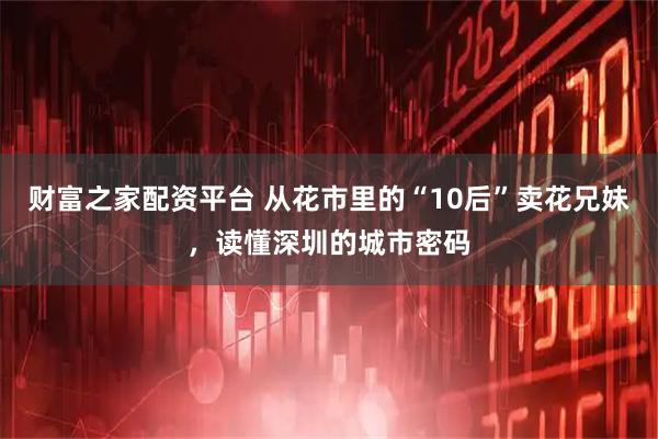 财富之家配资平台 从花市里的“10后”卖花兄妹，读懂深圳的城市密码