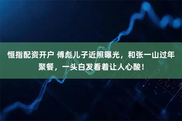 恒指配资开户 傅彪儿子近照曝光，和张一山过年聚餐，一头白发看着让人心酸！