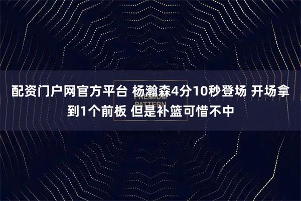 配资门户网官方平台 杨瀚森4分10秒登场 开场拿到1个前板 但是补篮可惜不中