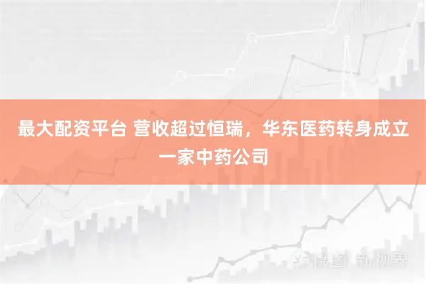 最大配资平台 营收超过恒瑞,华东医药转身成立一家中药公司