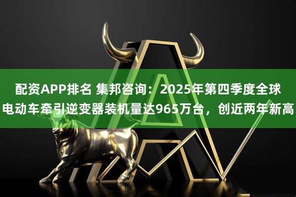 配资APP排名 集邦咨询:2025年第四季度全球电动车牵引逆变器装机量达965万台,创近两年新高