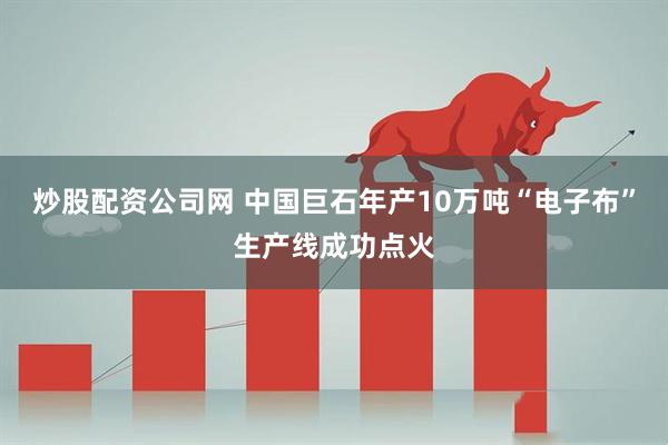 炒股配资公司网 中国巨石年产10万吨“电子布”生产线成功点火