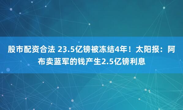 股市配资合法 23.5亿镑被冻结4年!太阳报:阿布卖蓝军的钱产生2.5亿镑利息