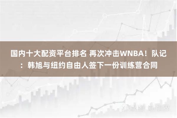 国内十大配资平台排名 再次冲击WNBA！队记：韩旭与纽约自由人签下一份训练营合同