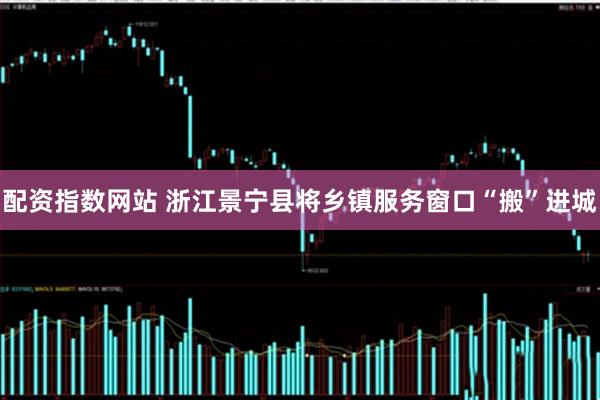 配资指数网站 浙江景宁县将乡镇服务窗口“搬”进城