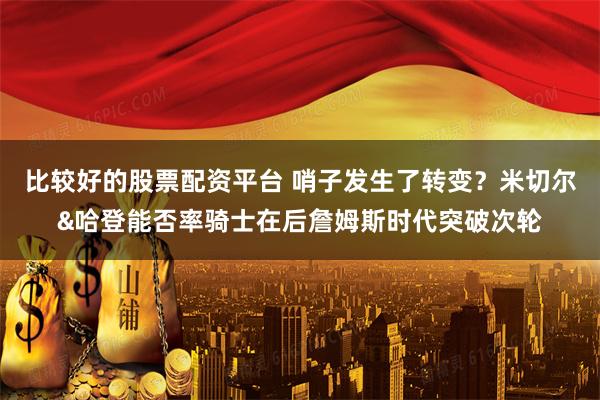 比较好的股票配资平台 哨子发生了转变？米切尔&哈登能否率骑士在后詹姆斯时代突破次轮